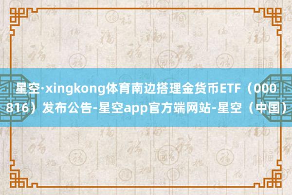 星空·xingkong体育南边搭理金货币ETF（000816）发布公告-星空app官方端网站-星空（中国）