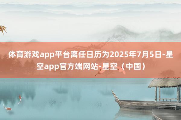 体育游戏app平台离任日历为2025年7月5日-星空app官方端网站-星空(中国)