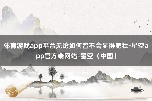 体育游戏app平台无论如何皆不会显得肥壮-星空app官方端网站-星空（中国）
