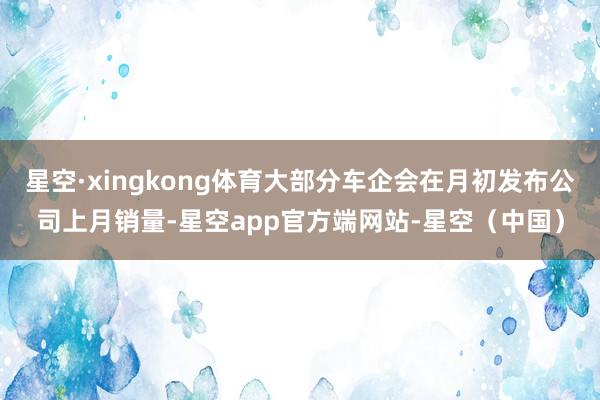 星空·xingkong体育大部分车企会在月初发布公司上月销量-星空app官方端网站-星空（中国）