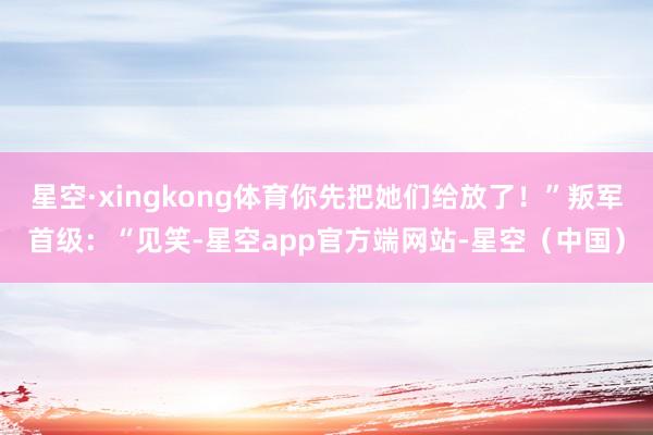 星空·xingkong体育你先把她们给放了！”叛军首级：“见笑-星空app官方端网站-星空（中国）