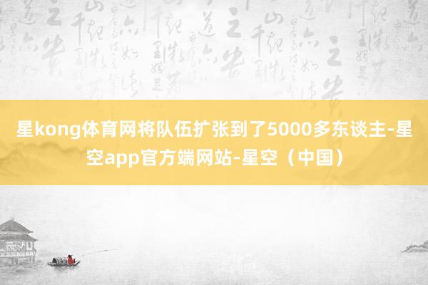 星kong体育网将队伍扩张到了5000多东谈主-星空app官方端网站-星空（中国）