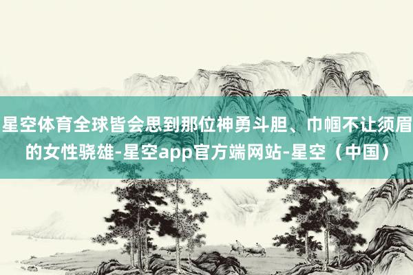 星空体育全球皆会思到那位神勇斗胆、巾帼不让须眉的女性骁雄-星空app官方端网站-星空（中国）