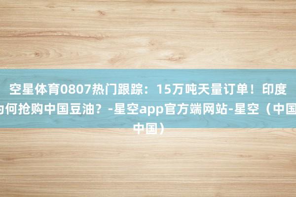 空星体育0807热门跟踪:15万吨天量订单!印度为何抢购中国豆油?-星空app官方端网站-星空(中国)