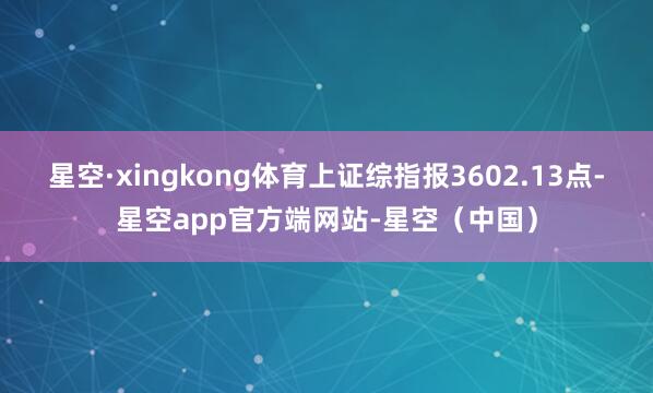 星空·xingkong体育上证综指报3602.13点-星空app官方端网站-星空(中国)
