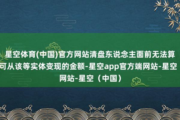 星空体育(中国)官方网站清盘东说念主面前无法算计最终可从该等实体变现的金额-星空app官方端网站-星空（中国）