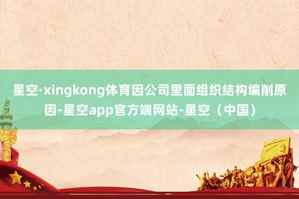 星空·xingkong体育因公司里面组织结构编削原因-星空app官方端网站-星空（中国）
