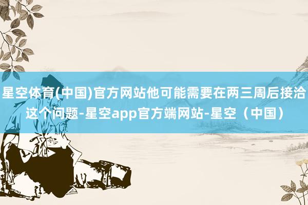 星空体育(中国)官方网站他可能需要在两三周后接洽这个问题-星空app官方端网站-星空(中国)