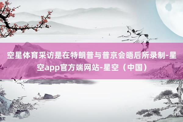 空星体育　　采访是在特朗普与普京会晤后所录制-星空app官方端网站-星空（中国）