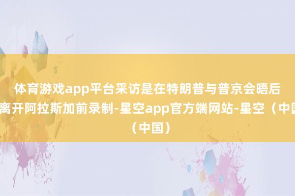 体育游戏app平台 采访是在特朗普与普京会晤后、离开阿拉斯加前录制-星空app官方端网站-星空(中国)