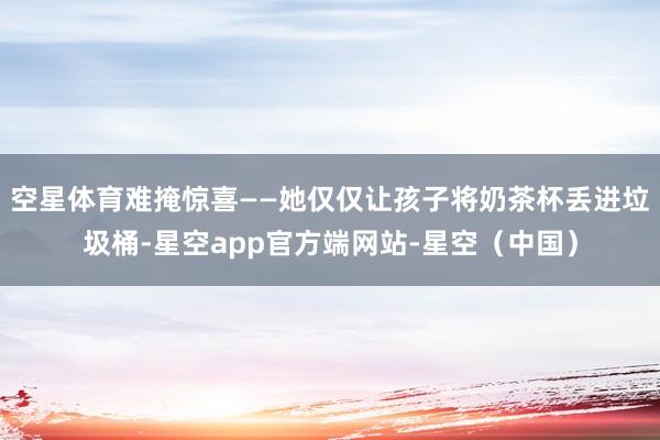 空星体育难掩惊喜——她仅仅让孩子将奶茶杯丢进垃圾桶-星空app官方端网站-星空（中国）