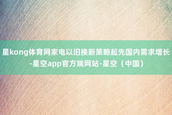 星kong体育网家电以旧换新策略起先国内需求增长-星空app官方端网站-星空（中国）