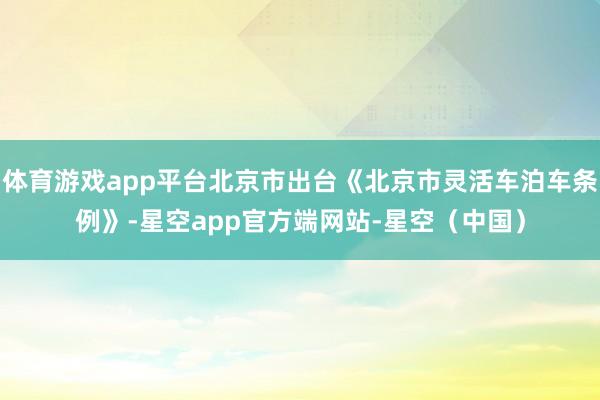 体育游戏app平台北京市出台《北京市灵活车泊车条例》-星空app官方端网站-星空（中国）