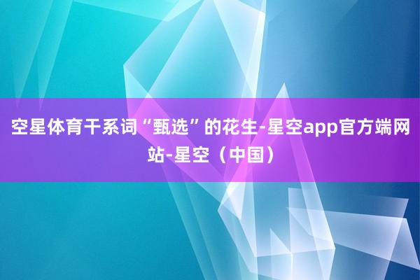 空星体育干系词“甄选”的花生-星空app官方端网站-星空（中国）