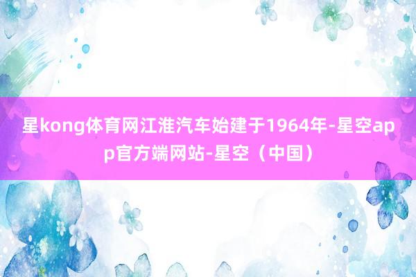 星kong体育网江淮汽车始建于1964年-星空app官方端网站-星空（中国）