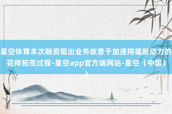星空体育本次融资租出业务故意于加速翔福新动力的花样拓荒过程-星空app官方端网站-星空（中国）
