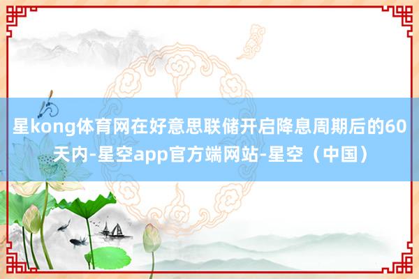 星kong体育网在好意思联储开启降息周期后的60天内-星空app官方端网站-星空（中国）