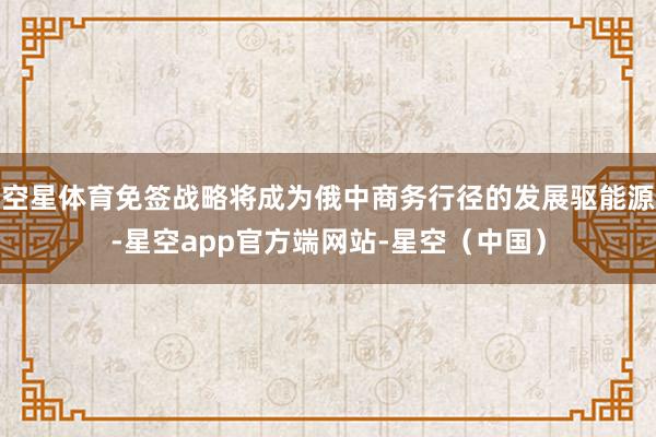 空星体育免签战略将成为俄中商务行径的发展驱能源-星空app官方端网站-星空（中国）