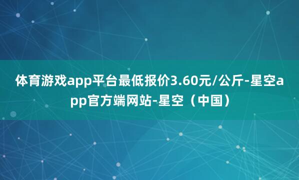 体育游戏app平台最低报价3.60元/公斤-星空app官方端网站-星空（中国）