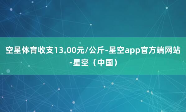 空星体育收支13.00元/公斤-星空app官方端网站-星空（中国）