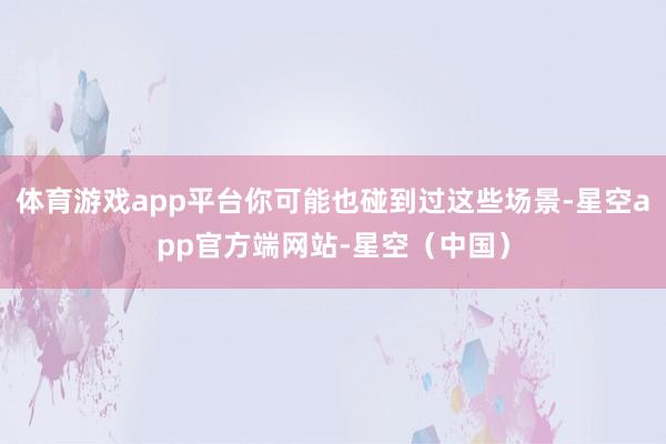 体育游戏app平台你可能也碰到过这些场景-星空app官方端网站-星空（中国）
