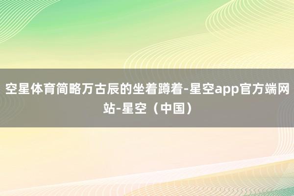 空星体育简略万古辰的坐着蹲着-星空app官方端网站-星空(中国)