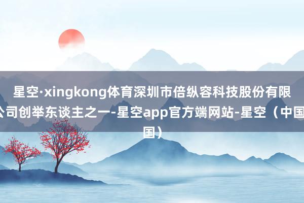 星空·xingkong体育深圳市倍纵容科技股份有限公司创举东谈主之一-星空app官方端网站-星空（中国）