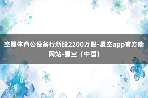 空星体育公设备行新股2200万股-星空app官方端网站-星空（中国）