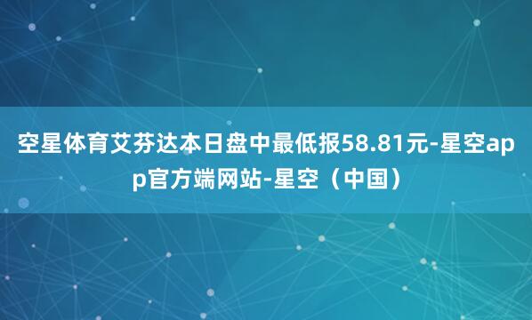 空星体育艾芬达本日盘中最低报58.81元-星空app官方端网站-星空（中国）