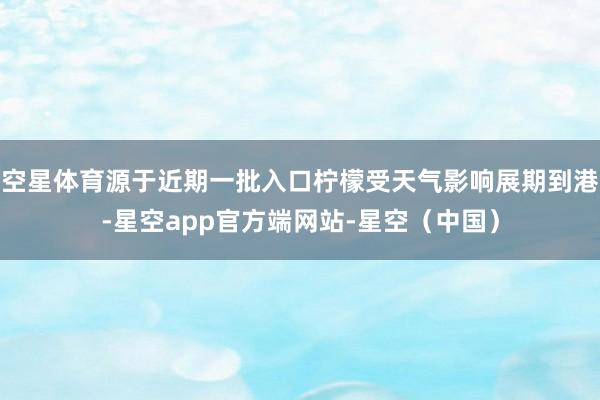 空星体育源于近期一批入口柠檬受天气影响展期到港-星空app官方端网站-星空（中国）