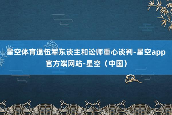星空体育退伍军东谈主和讼师重心谈判-星空app官方端网站-星空（中国）