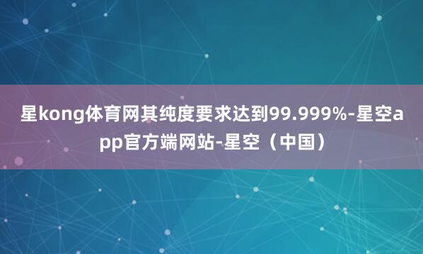 星kong体育网其纯度要求达到99.999%-星空app官方端网站-星空（中国）