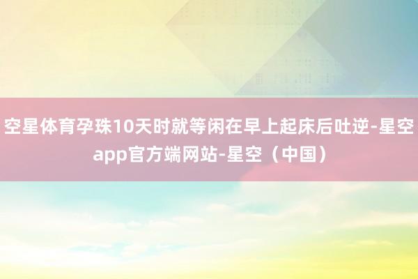 空星体育孕珠10天时就等闲在早上起床后吐逆-星空app官方端网站-星空（中国）