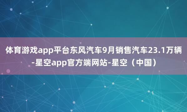 体育游戏app平台东风汽车9月销售汽车23.1万辆-星空app官方端网站-星空（中国）