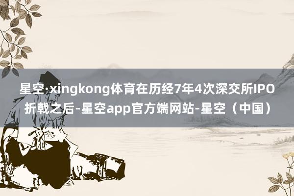 星空·xingkong体育在历经7年4次深交所IPO折戟之后-星空app官方端网站-星空(中国)