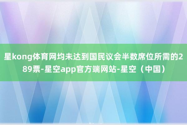 星kong体育网均未达到国民议会半数席位所需的289票-星空app官方端网站-星空（中国）