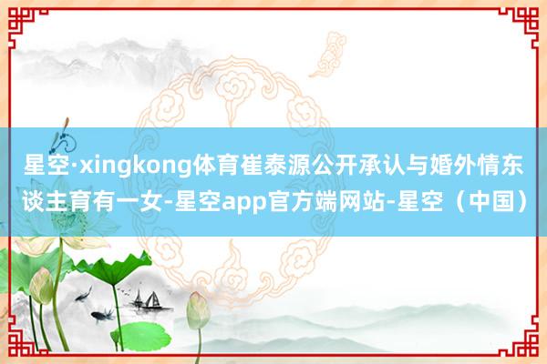 星空·xingkong体育崔泰源公开承认与婚外情东谈主育有一女-星空app官方端网站-星空(中国)