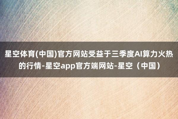 星空体育(中国)官方网站受益于三季度AI算力火热的行情-星空app官方端网站-星空（中国）