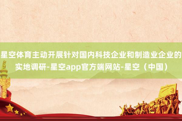 星空体育主动开展针对国内科技企业和制造业企业的实地调研-星空app官方端网站-星空(中国)