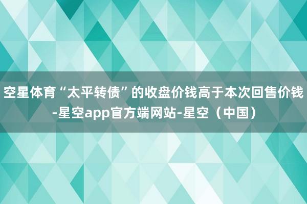 空星体育“太平转债”的收盘价钱高于本次回售价钱-星空app官方端网站-星空（中国）