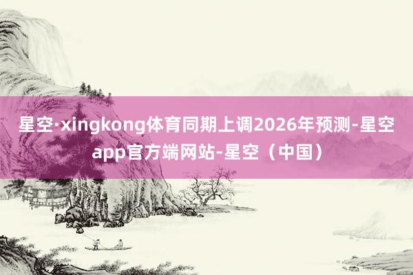 星空·xingkong体育同期上调2026年预测-星空app官方端网站-星空（中国）