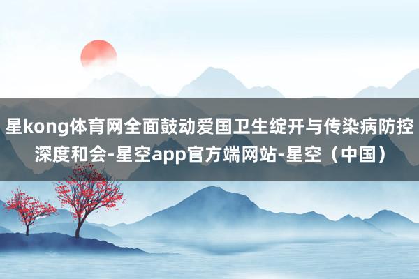 星kong体育网全面鼓动爱国卫生绽开与传染病防控深度和会-星空app官方端网站-星空（中国）