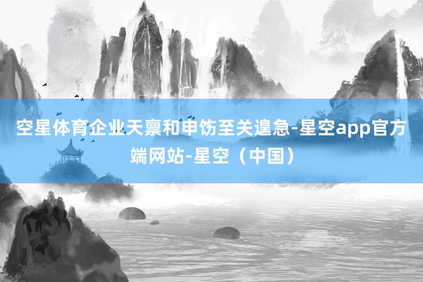 空星体育企业天禀和申饬至关遑急-星空app官方端网站-星空（中国）