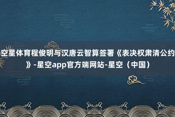 空星体育程俊明与汉唐云智算签署《表决权肃清公约》-星空app官方端网站-星空(中国)