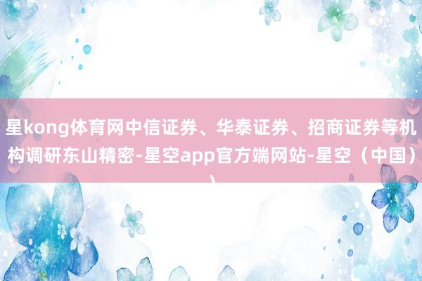 星kong体育网中信证券、华泰证券、招商证券等机构调研东山精密-星空app官方端网站-星空（中国）