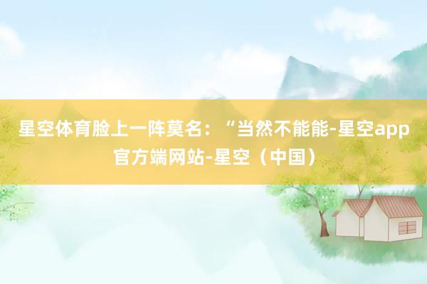 星空体育脸上一阵莫名：“当然不能能-星空app官方端网站-星空（中国）