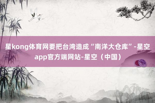 星kong体育网要把台湾造成“南洋大仓库”-星空app官方端网站-星空（中国）