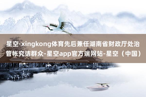 星空·xingkong体育先后兼任湖南省财政厅处治管帐究诘群众-星空app官方端网站-星空（中国）