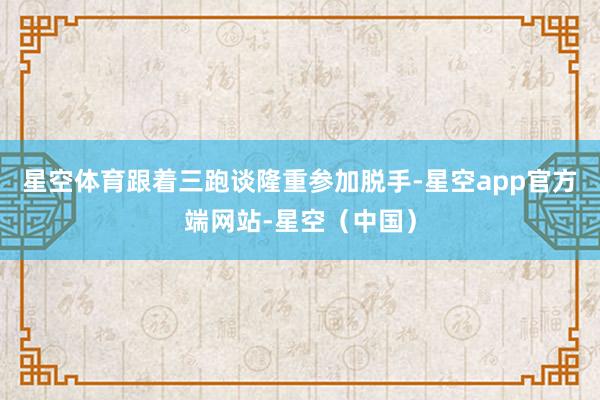 星空体育跟着三跑谈隆重参加脱手-星空app官方端网站-星空（中国）