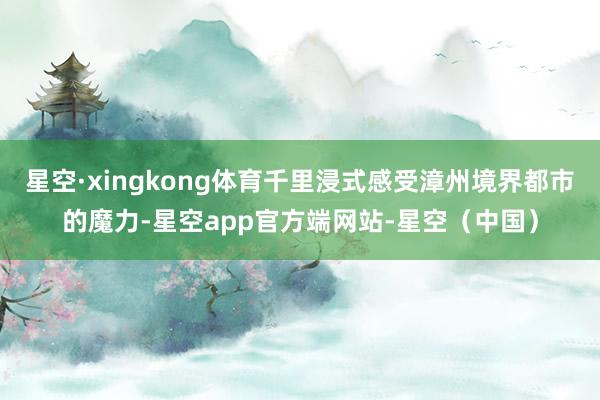 星空·xingkong体育千里浸式感受漳州境界都市的魔力-星空app官方端网站-星空（中国）